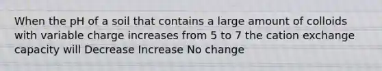 When the pH of a soil that contains a large amount of colloids with variable charge increases from 5 to 7 the cation exchange capacity will Decrease Increase No change