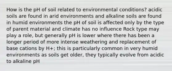 How is the pH of soil related to environmental conditions? acidic soils are found in arid environments and alkaline soils are found in humid environments the pH of soil is affected only by the type of parent material and climate has no influence Rock type may play a role, but generally pH is lower where there has been a longer period of more intense weathering and replacement of base cations by H+; this is particularly common in very humid environments as soils get older, they typically evolve from acidic to alkaline pH