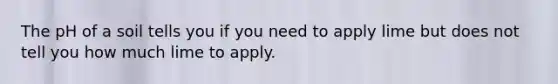 The pH of a soil tells you if you need to apply lime but does not tell you how much lime to apply.