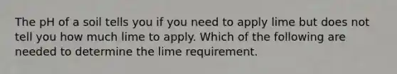 The pH of a soil tells you if you need to apply lime but does not tell you how much lime to apply. Which of the following are needed to determine the lime requirement.