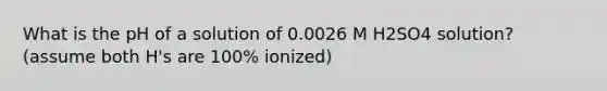 What is the pH of a solution of 0.0026 M H2SO4 solution? (assume both H's are 100% ionized)