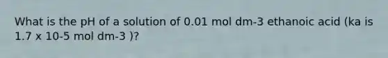 What is the pH of a solution of 0.01 mol dm-3 ethanoic acid (ka is 1.7 x 10-5 mol dm-3 )?