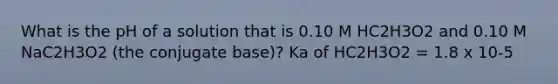 What is the pH of a solution that is 0.10 M HC2H3O2 and 0.10 M NaC2H3O2 (the conjugate base)? Ka of HC2H3O2 = 1.8 x 10-5