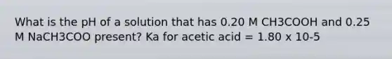 What is the pH of a solution that has 0.20 M CH3COOH and 0.25 M NaCH3COO present? Ka for acetic acid = 1.80 x 10-5