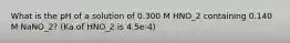 What is the pH of a solution of 0.300 M HNO_2 containing 0.140 M NaNO_2? (Ka of HNO_2 is 4.5e-4)