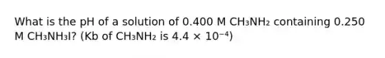 What is the pH of a solution of 0.400 M CH₃NH₂ containing 0.250 M CH₃NH₃I? (Kb of CH₃NH₂ is 4.4 × 10⁻⁴)