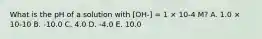 What is the pH of a solution with [OH-] = 1 × 10-4 M? A. 1.0 × 10-10 B. -10.0 C. 4.0 D. -4.0 E. 10.0