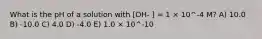 What is the pH of a solution with [OH- ] = 1 × 10^-4 M? A) 10.0 B) -10.0 C) 4.0 D) -4.0 E) 1.0 × 10^-10