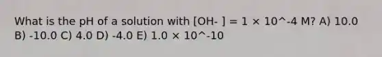 What is the pH of a solution with [OH- ] = 1 × 10^-4 M? A) 10.0 B) -10.0 C) 4.0 D) -4.0 E) 1.0 × 10^-10