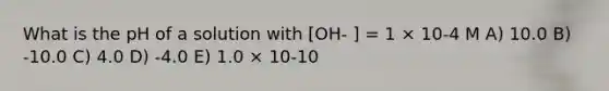 What is the pH of a solution with [OH- ] = 1 × 10-4 M A) 10.0 B) -10.0 C) 4.0 D) -4.0 E) 1.0 × 10-10