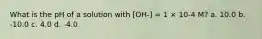 What is the pH of a solution with [OH-] = 1 × 10-4 M? a. 10.0 b. -10.0 c. 4.0 d. -4.0