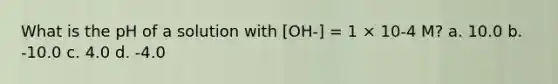 What is the pH of a solution with [OH-] = 1 × 10-4 M? a. 10.0 b. -10.0 c. 4.0 d. -4.0