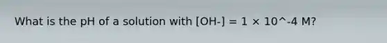 What is the pH of a solution with [OH-] = 1 × 10^-4 M?