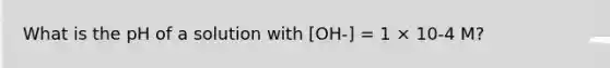 What is the pH of a solution with [OH-] = 1 × 10-4 M?