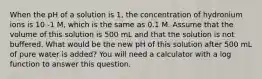 When the pH of a solution is 1, the concentration of hydronium ions is 10 -1 M, which is the same as 0.1 M. Assume that the volume of this solution is 500 mL and that the solution is not buffered. What would be the new pH of this solution after 500 mL of pure water is added? You will need a calculator with a log function to answer this question.