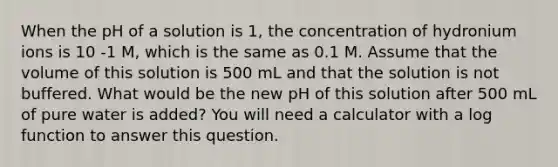 When the pH of a solution is 1, the concentration of hydronium ions is 10 -1 M, which is the same as 0.1 M. Assume that the volume of this solution is 500 mL and that the solution is not buffered. What would be the new pH of this solution after 500 mL of pure water is added? You will need a calculator with a log function to answer this question.