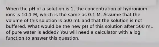 When the pH of a solution is 1, the concentration of hydronium ions is 10-1 M, which is the same as 0.1 M. Assume that the volume of this solution is 500 mL and that the solution is not buffered. What would be the new pH of this solution after 500 mL of pure water is added? You will need a calculator with a log function to answer this question.