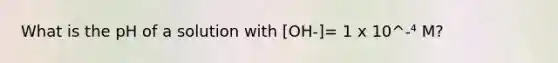 What is the pH of a solution with [OH-]= 1 x 10^-⁴ M?