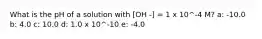 What is the pH of a solution with [OH -] = 1 x 10^-4 M? a: -10.0 b: 4.0 c: 10.0 d: 1.0 x 10^-10 e: -4.0