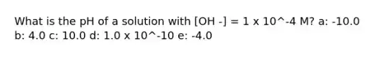 What is the pH of a solution with [OH -] = 1 x 10^-4 M? a: -10.0 b: 4.0 c: 10.0 d: 1.0 x 10^-10 e: -4.0