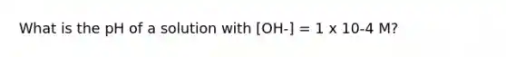 What is the pH of a solution with [OH-] = 1 x 10-4 M?