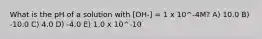 What is the pH of a solution with [OH-] = 1 x 10^-4M? A) 10.0 B) -10.0 C) 4.0 D) -4.0 E) 1.0 x 10^-10