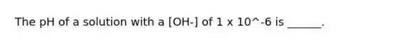 The pH of a solution with a [OH-] of 1 x 10^-6 is ______.