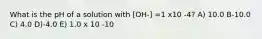 What is the pH of a solution with [OH-] =1 x10 -4? A) 10.0 B-10.0 C) 4.0 D)-4.0 E) 1.0 x 10 -10