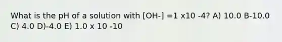 What is the pH of a solution with [OH-] =1 x10 -4? A) 10.0 B-10.0 C) 4.0 D)-4.0 E) 1.0 x 10 -10