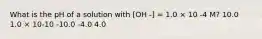 What is the pH of a solution with [OH -] = 1.0 × 10 -4 M? 10.0 1.0 × 10-10 -10.0 -4.0 4.0