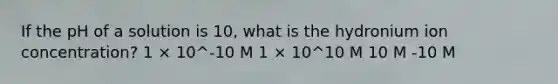 If the pH of a solution is 10, what is the hydronium ion concentration? 1 × 10^-10 M 1 × 10^10 M 10 M -10 M