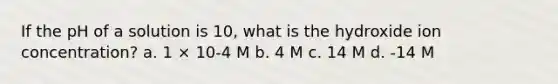 If the pH of a solution is 10, what is the hydroxide ion concentration? a. 1 × 10-4 M b. 4 M c. 14 M d. -14 M