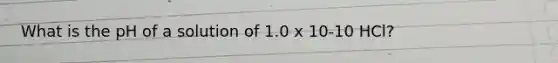 What is the pH of a solution of 1.0 x 10-10 HCl?