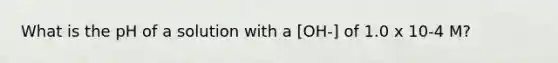 What is the pH of a solution with a [OH-] of 1.0 x 10-4 M?