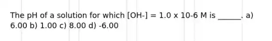 The pH of a solution for which [OH-] = 1.0 x 10-6 M is ______. a) 6.00 b) 1.00 c) 8.00 d) -6.00