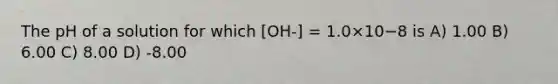 The pH of a solution for which [OH-] = 1.0×10−8 is A) 1.00 B) 6.00 C) 8.00 D) -8.00