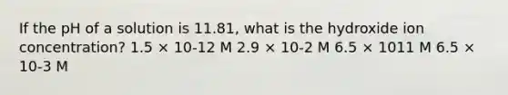 If the pH of a solution is 11.81, what is the hydroxide ion concentration? 1.5 × 10-12 M 2.9 × 10-2 M 6.5 × 1011 M 6.5 × 10-3 M