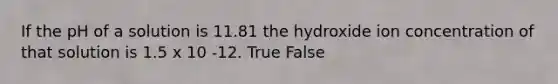 If the pH of a solution is 11.81 the hydroxide ion concentration of that solution is 1.5 x 10 -12. True False