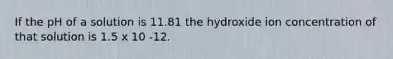 If the pH of a solution is 11.81 the hydroxide ion concentration of that solution is 1.5 x 10 -12.