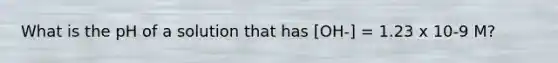 What is the pH of a solution that has [OH-] = 1.23 x 10-9 M?