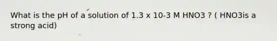 What is the pH of a solution of 1.3 x 10-3 M HNO3 ? ( HNO3is a strong acid)