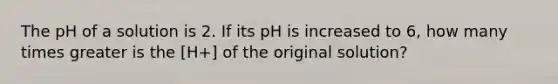 The pH of a solution is 2. If its pH is increased to 6, how many times greater is the [H+] of the original solution?