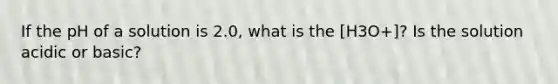 If the pH of a solution is 2.0, what is the [H3O+]? Is the solution acidic or basic?