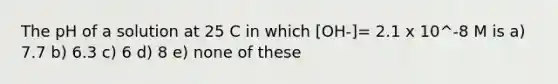 The pH of a solution at 25 C in which [OH-]= 2.1 x 10^-8 M is a) 7.7 b) 6.3 c) 6 d) 8 e) none of these