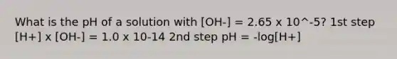 What is the pH of a solution with [OH-] = 2.65 x 10^-5? 1st step [H+] x [OH-] = 1.0 x 10-14 2nd step pH = -log[H+]