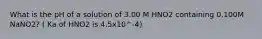 What is the pH of a solution of 3.00 M HNO2 containing 0.100M NaNO2? ( Ka of HNO2 is 4.5x10^-4)