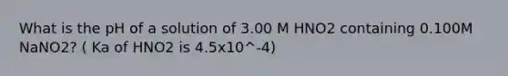 What is the pH of a solution of 3.00 M HNO2 containing 0.100M NaNO2? ( Ka of HNO2 is 4.5x10^-4)