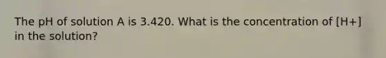 The pH of solution A is 3.420. What is the concentration of [H+] in the solution?