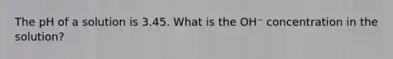 The pH of a solution is 3.45. What is the OH⁻ concentration in the solution?