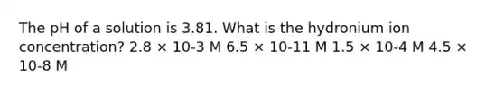 The pH of a solution is 3.81. What is the hydronium ion concentration? 2.8 × 10-3 M 6.5 × 10-11 M 1.5 × 10-4 M 4.5 × 10-8 M